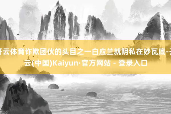 开云体育诈欺团伙的头目之一白应兰就阴私在妙瓦底-开云(中国)Kaiyun·官方网站 - 登录入口