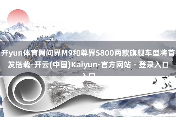 开yun体育网问界M9和尊界S800两款旗舰车型将首发搭载-开云(中国)Kaiyun·官方网站 - 登录入口
