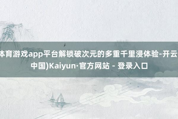 体育游戏app平台解锁破次元的多重千里浸体验-开云(中国)Kaiyun·官方网站 - 登录入口
