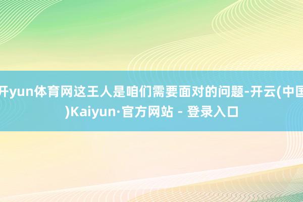 开yun体育网这王人是咱们需要面对的问题-开云(中国)Kaiyun·官方网站 - 登录入口