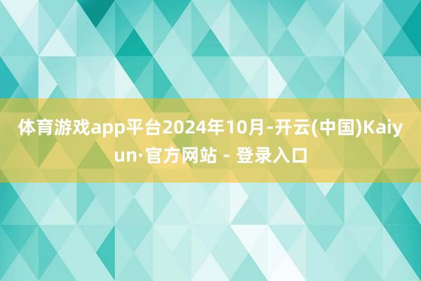 体育游戏app平台 2024年10月-开云(中国)Kaiyun·官方网站 - 登录入口