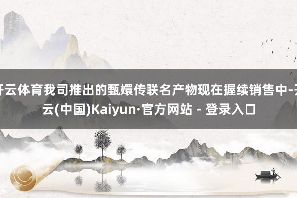 开云体育我司推出的甄嬛传联名产物现在握续销售中-开云(中国)Kaiyun·官方网站 - 登录入口