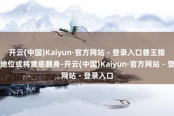 开云(中国)Kaiyun·官方网站 - 登录入口兽王猎的团腹地位或将澈底翻身-开云(中国)Kaiyun·官方网站 - 登录入口