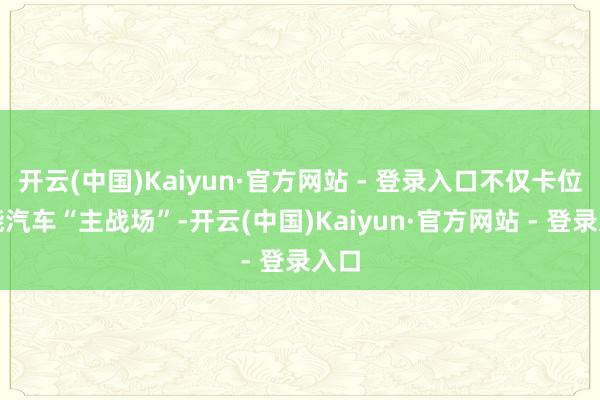 开云(中国)Kaiyun·官方网站 - 登录入口不仅卡位智能汽车“主战场”-开云(中国)Kaiyun·官方网站 - 登录入口