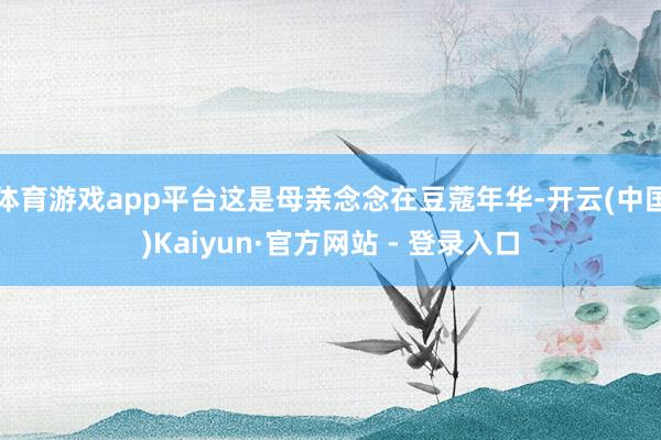 体育游戏app平台这是母亲念念在豆蔻年华-开云(中国)Kaiyun·官方网站 - 登录入口
