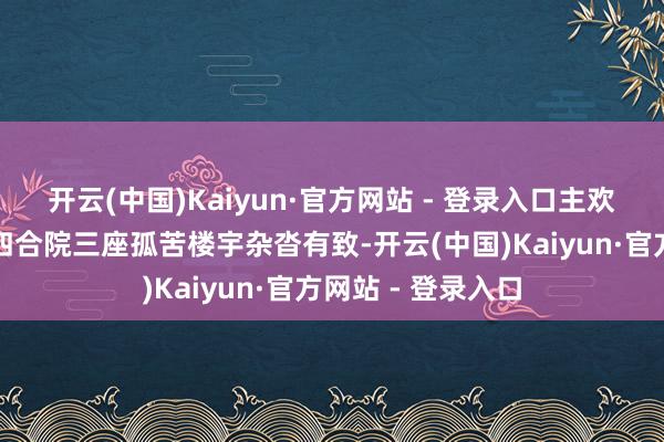开云(中国)Kaiyun·官方网站 - 登录入口主欢迎楼、稀客楼、四合院三座孤苦楼宇杂沓有致-开云(中国)Kaiyun·官方网站 - 登录入口
