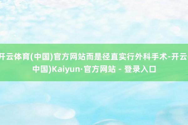开云体育(中国)官方网站而是径直实行外科手术-开云(中国)Kaiyun·官方网站 - 登录入口