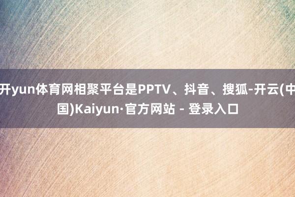 开yun体育网相聚平台是PPTV、抖音、搜狐-开云(中国)Kaiyun·官方网站 - 登录入口
