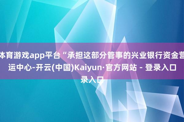 体育游戏app平台“承担这部分管事的兴业银行资金营运中心-开云(中国)Kaiyun·官方网站 - 登录入口