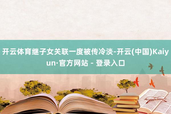 开云体育继子女关联一度被传冷淡-开云(中国)Kaiyun·官方网站 - 登录入口