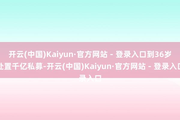 开云(中国)Kaiyun·官方网站 - 登录入口到36岁处置千亿私募-开云(中国)Kaiyun·官方网站 - 登录入口