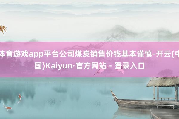 体育游戏app平台公司煤炭销售价钱基本谨慎-开云(中国)Kaiyun·官方网站 - 登录入口
