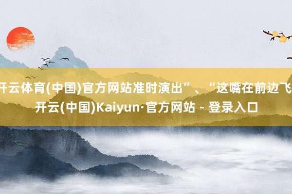 开云体育(中国)官方网站准时演出”、“这嘴在前边飞-开云(中国)Kaiyun·官方网站 - 登录入口
