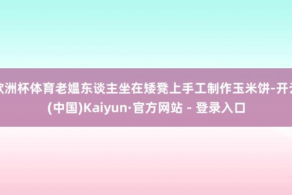 欧洲杯体育老媪东谈主坐在矮凳上手工制作玉米饼-开云(中国)Kaiyun·官方网站 - 登录入口