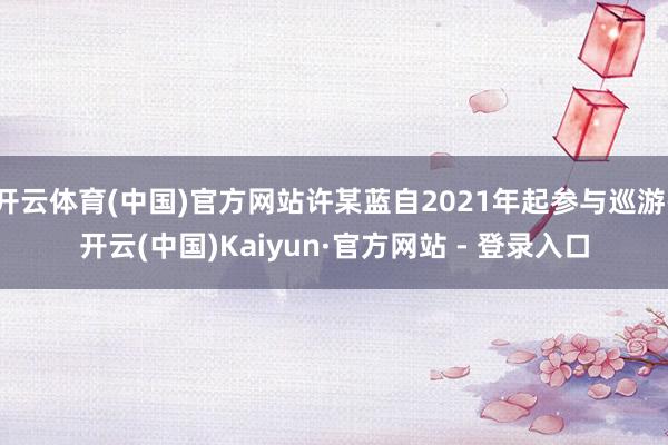 开云体育(中国)官方网站许某蓝自2021年起参与巡游-开云(中国)Kaiyun·官方网站 - 登录入口