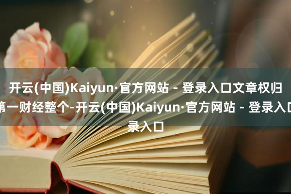 开云(中国)Kaiyun·官方网站 - 登录入口文章权归第一财经整个-开云(中国)Kaiyun·官方网站 - 登录入口