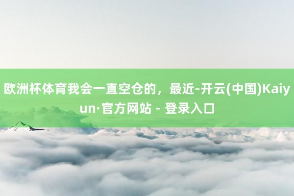 欧洲杯体育我会一直空仓的，最近-开云(中国)Kaiyun·官方网站 - 登录入口