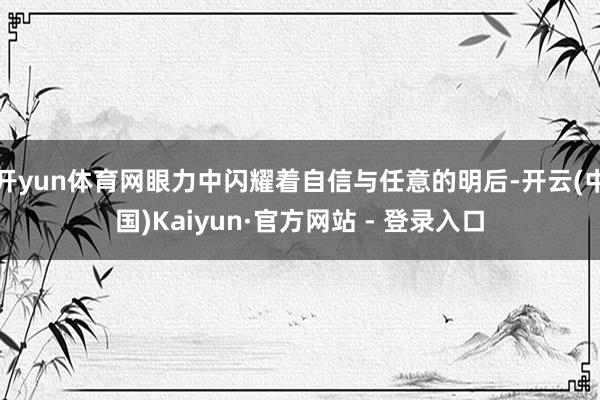 开yun体育网眼力中闪耀着自信与任意的明后-开云(中国)Kaiyun·官方网站 - 登录入口