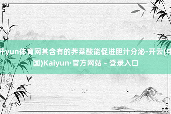 开yun体育网其含有的荠菜酸能促进胆汁分泌-开云(中国)Kaiyun·官方网站 - 登录入口