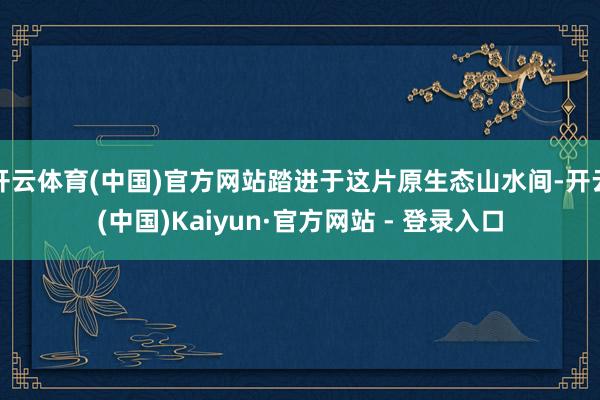 开云体育(中国)官方网站踏进于这片原生态山水间-开云(中国)Kaiyun·官方网站 - 登录入口