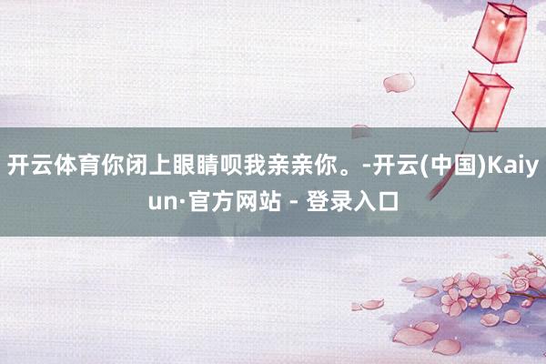 开云体育你闭上眼睛呗我亲亲你。-开云(中国)Kaiyun·官方网站 - 登录入口