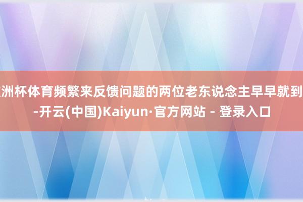 欧洲杯体育频繁来反馈问题的两位老东说念主早早就到了-开云(中国)Kaiyun·官方网站 - 登录入口