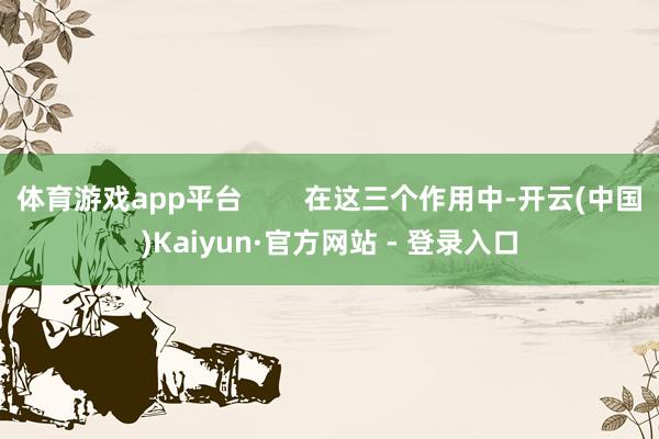 体育游戏app平台        在这三个作用中-开云(中国)Kaiyun·官方网站 - 登录入口