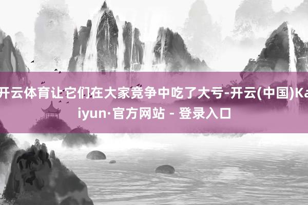 开云体育让它们在大家竞争中吃了大亏-开云(中国)Kaiyun·官方网站 - 登录入口