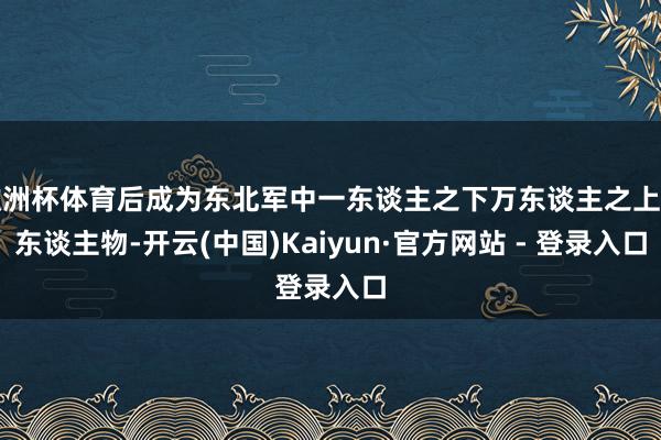 欧洲杯体育后成为东北军中一东谈主之下万东谈主之上的东谈主物-开云(中国)Kaiyun·官方网站 - 登录入口
